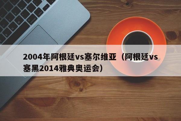 2004年阿根廷vs塞尔维亚（阿根廷vs塞黑2014雅典奥运会）