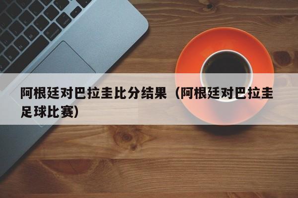 阿根廷对巴拉圭比分结果（阿根廷对巴拉圭 足球比赛）