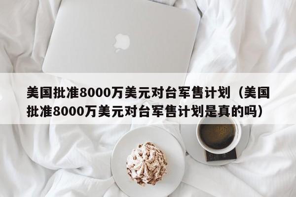 美国批准8000万美元对台军售计划（美国批准8000万美元对台军售计划是真的吗）