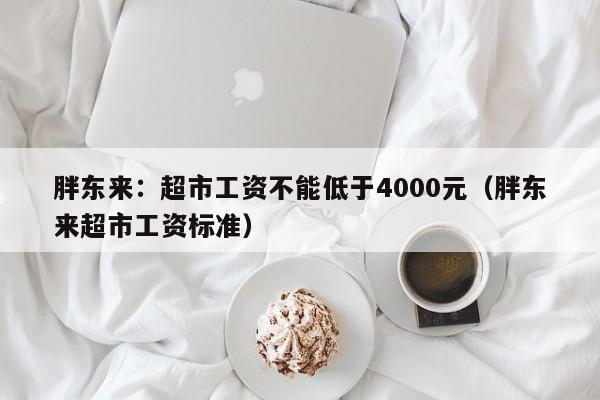 胖东来：超市工资不能低于4000元（胖东来超市工资标准）