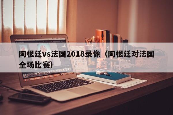 阿根廷vs法国2018录像（阿根廷对法国全场比赛）