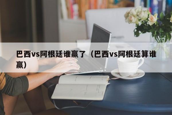 巴西vs阿根廷谁赢了（巴西vs阿根廷算谁赢）