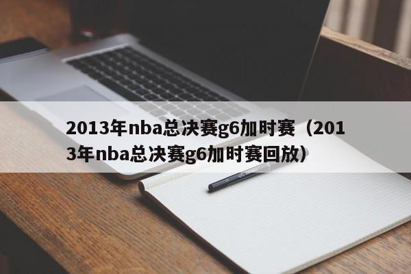 2013年nba总决赛g6加时赛（2013年nba总决赛g6加时赛回放）