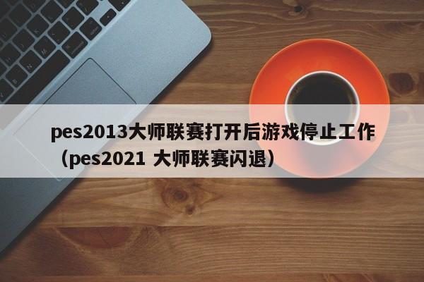 pes2013大师联赛打开后游戏停止工作（pes2021 大师联赛闪退）