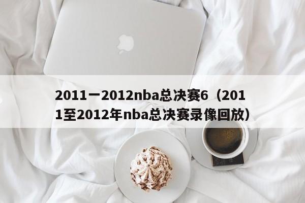 2011一2012nba总决赛6（2011至2012年nba总决赛录像回放）