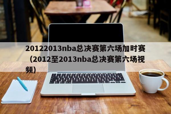 20122013nba总决赛第六场加时赛（2012至2013nba总决赛第六场视频）