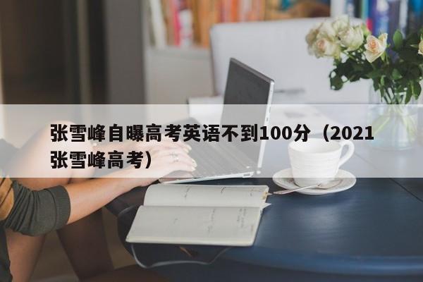 张雪峰自曝高考英语不到100分（2021张雪峰高考）