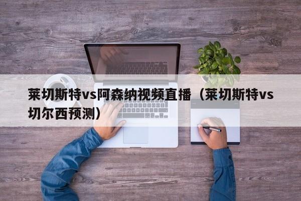 莱切斯特vs阿森纳视频直播（莱切斯特vs切尔西预测）