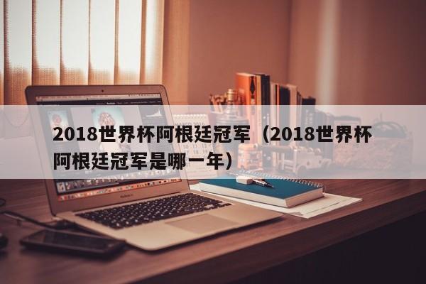 2018世界杯阿根廷冠军（2018世界杯阿根廷冠军是哪一年）