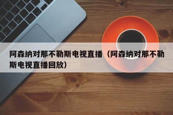 阿森纳对那不勒斯电视直播（阿森纳对那不勒斯电视直播回放）