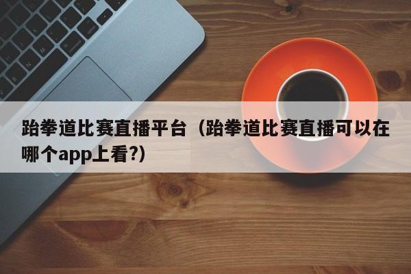 跆拳道比赛直播平台（跆拳道比赛直播可以在哪个app上看?）