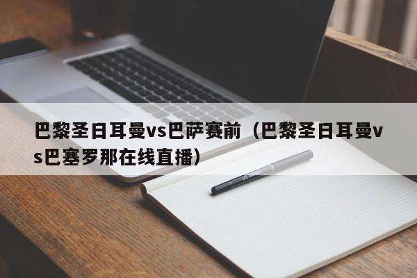 巴黎圣日耳曼vs巴萨赛前（巴黎圣日耳曼vs巴塞罗那在线直播）