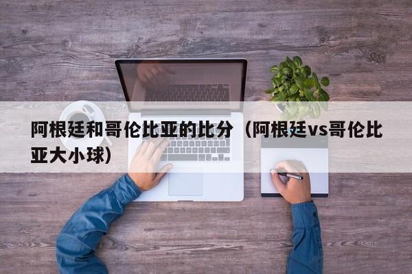 阿根廷和哥伦比亚的比分（阿根廷vs哥伦比亚大小球）