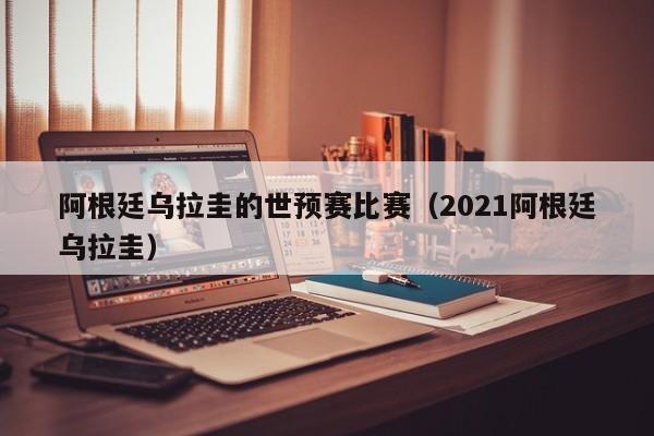 阿根廷乌拉圭的世预赛比赛（2021阿根廷乌拉圭）