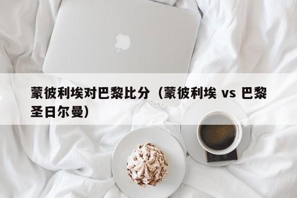 蒙彼利埃对巴黎比分（蒙彼利埃 vs 巴黎圣日尔曼）