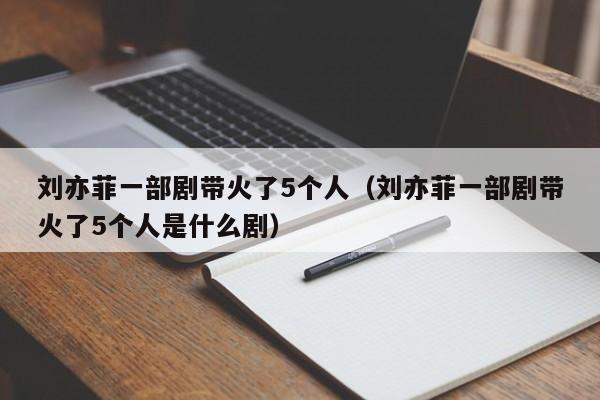 刘亦菲一部剧带火了5个人（刘亦菲一部剧带火了5个人是什么剧）