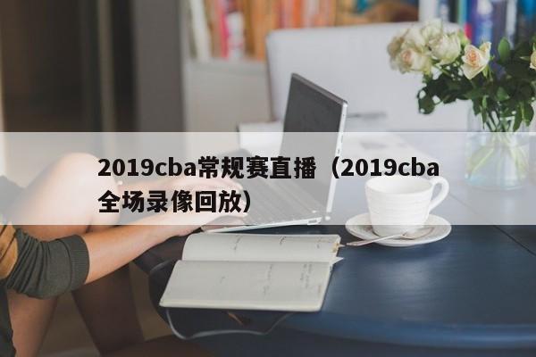 2019cba常规赛直播（2019cba全场录像回放）