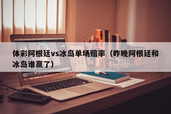 体彩阿根廷vs冰岛单场赔率（昨晚阿根廷和冰岛谁赢了）