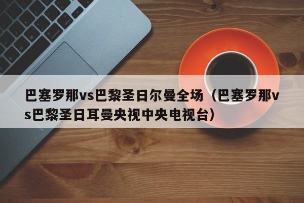 巴塞罗那vs巴黎圣日尔曼全场（巴塞罗那vs巴黎圣日耳曼央视中央电视台）