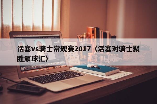 活塞vs骑士常规赛2017（活塞对骑士聚胜顽球汇）