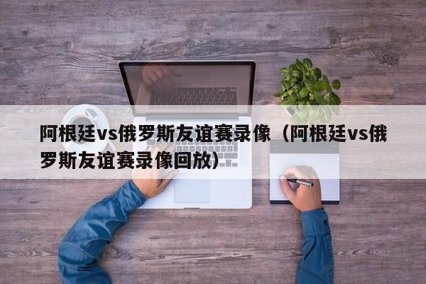 阿根廷vs俄罗斯友谊赛录像（阿根廷vs俄罗斯友谊赛录像回放）