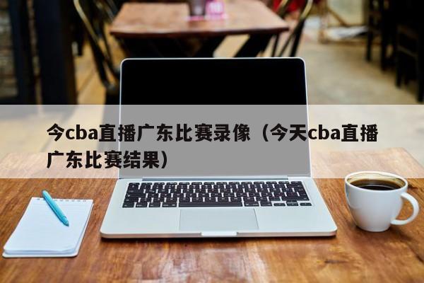 今cba直播广东比赛录像（今天cba直播广东比赛结果）