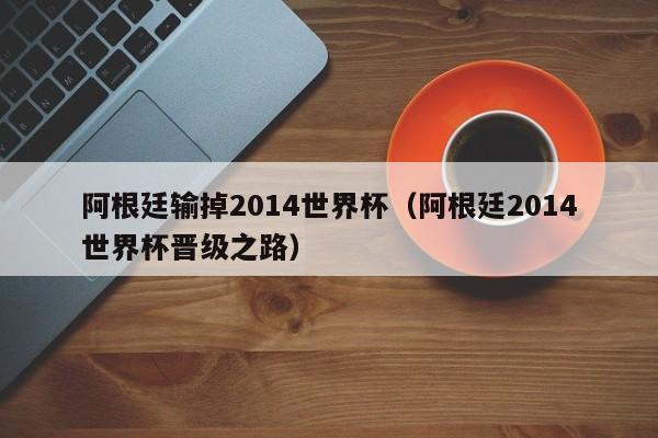 阿根廷输掉2014世界杯（阿根廷2014世界杯晋级之路）