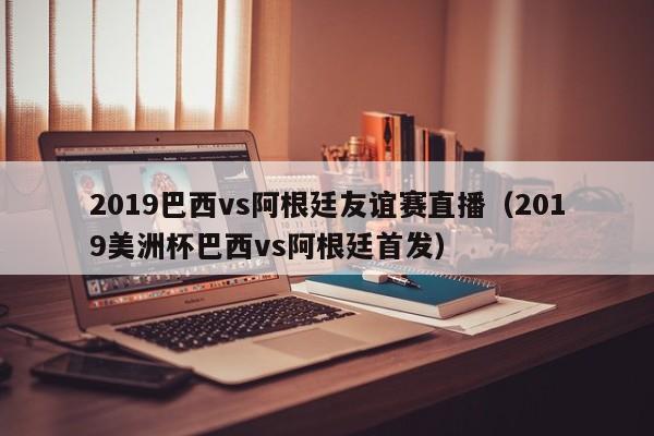 2019巴西vs阿根廷友谊赛直播（2019美洲杯巴西vs阿根廷首发）