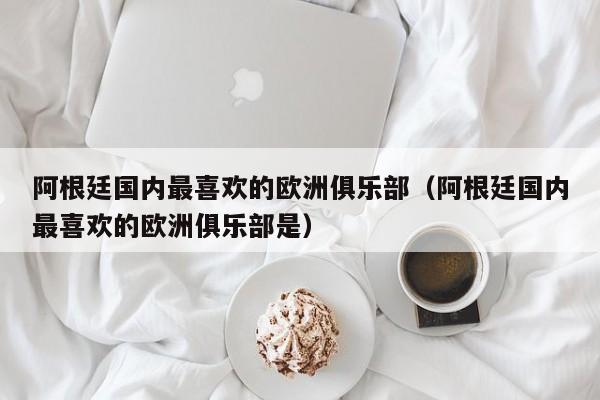 阿根廷国内最喜欢的欧洲俱乐部（阿根廷国内最喜欢的欧洲俱乐部是）