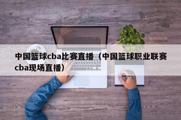 中国篮球cba比赛直播（中国篮球职业联赛cba现场直播）