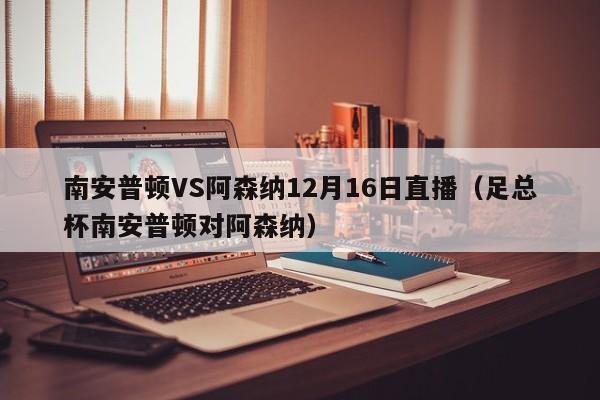 南安普顿VS阿森纳12月16日直播（足总杯南安普顿对阿森纳）