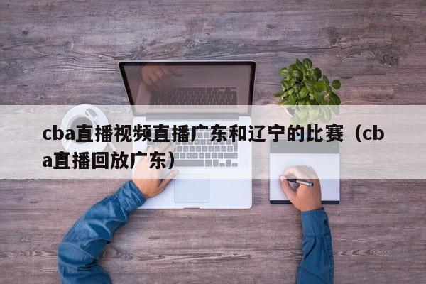 cba直播视频直播广东和辽宁的比赛（cba直播回放广东）