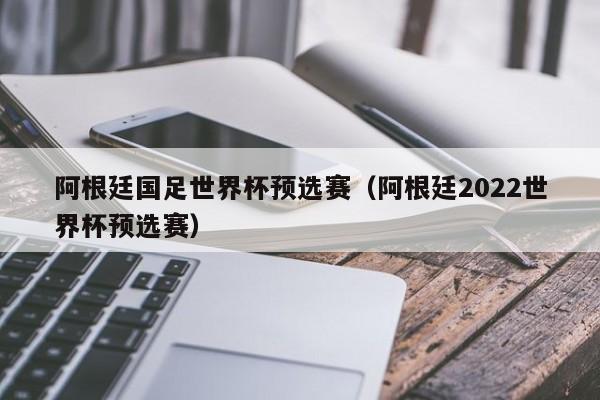 阿根廷国足世界杯预选赛（阿根廷2022世界杯预选赛）