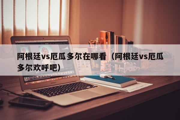 阿根廷vs厄瓜多尔在哪看（阿根廷vs厄瓜多尔欢呼吧）