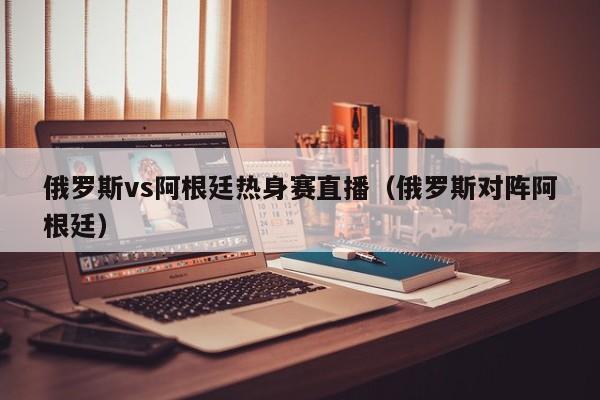 俄罗斯vs阿根廷热身赛直播（俄罗斯对阵阿根廷）