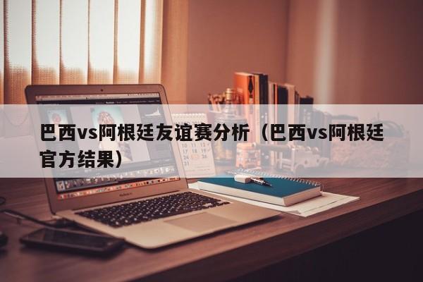 巴西vs阿根廷友谊赛分析（巴西vs阿根廷官方结果）