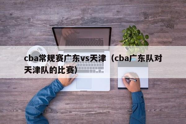 cba常规赛广东vs天津（cba广东队对天津队的比赛）