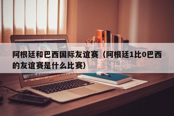 阿根廷和巴西国际友谊赛（阿根廷1比0巴西的友谊赛是什么比赛）