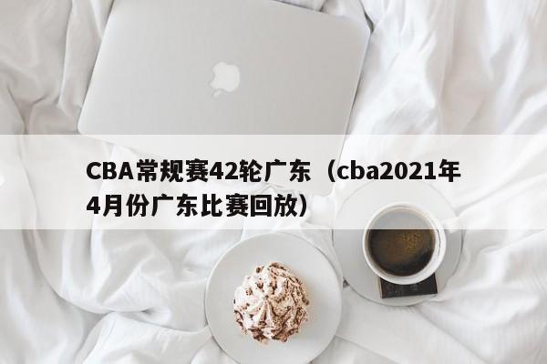 CBA常规赛42轮广东（cba2021年4月份广东比赛回放）