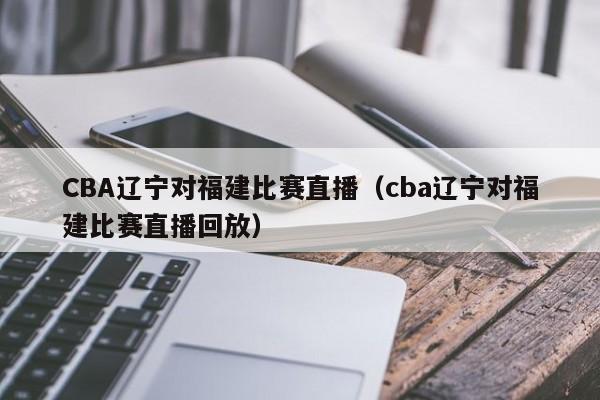 CBA辽宁对福建比赛直播（cba辽宁对福建比赛直播回放）