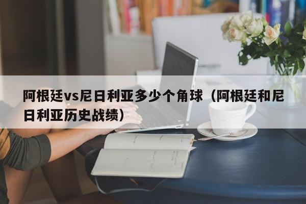 阿根廷vs尼日利亚多少个角球（阿根廷和尼日利亚历史战绩）