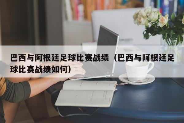 巴西与阿根廷足球比赛战绩（巴西与阿根廷足球比赛战绩如何）