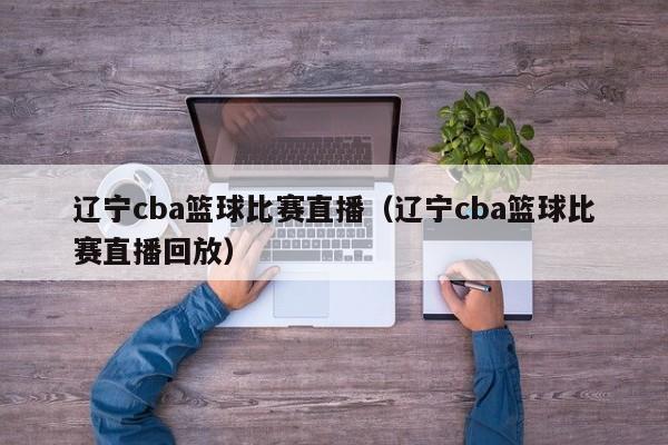 辽宁cba篮球比赛直播（辽宁cba篮球比赛直播回放）