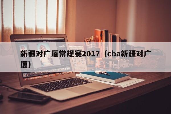 新疆对广厦常规赛2017（cba新疆对广厦）