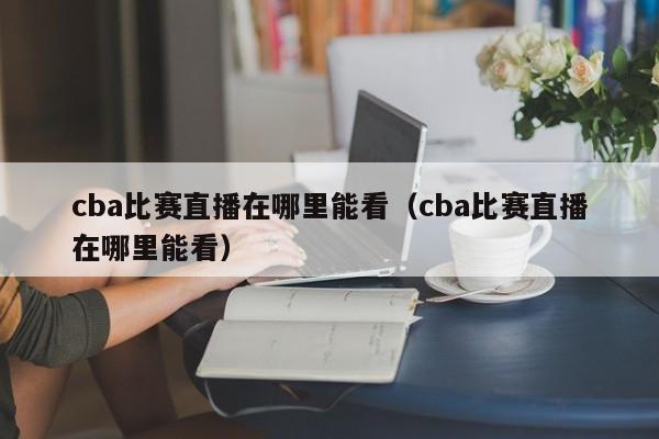 cba比赛直播在哪里能看（cba比赛直播在哪里能看）