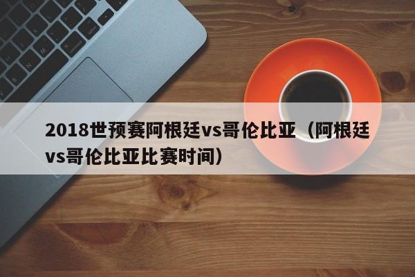 2018世预赛阿根廷vs哥伦比亚（阿根廷vs哥伦比亚比赛时间）