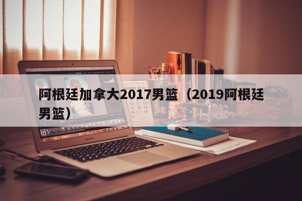 阿根廷加拿大2017男篮（2019阿根廷男篮）