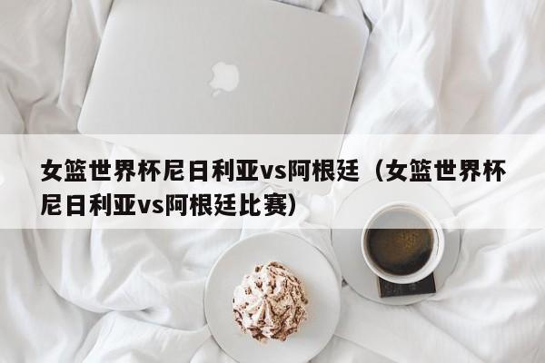 女篮世界杯尼日利亚vs阿根廷（女篮世界杯尼日利亚vs阿根廷比赛）