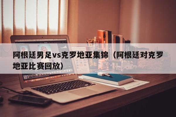 阿根廷男足vs克罗地亚集锦（阿根廷对克罗地亚比赛回放）