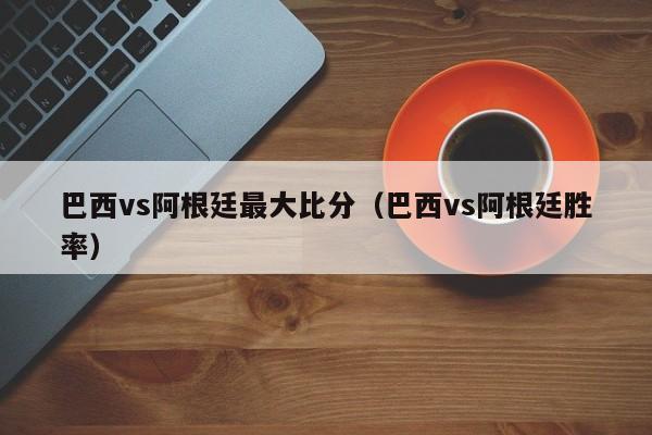 巴西vs阿根廷最大比分（巴西vs阿根廷胜率）